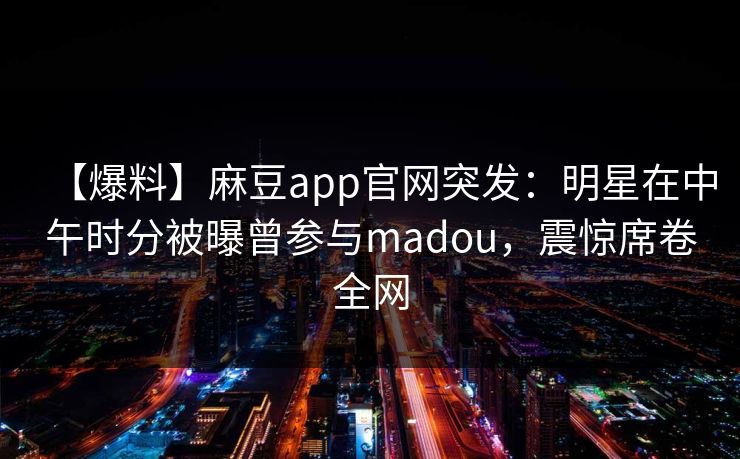 【爆料】麻豆app官网突发：明星在中午时分被曝曾参与madou，震惊席卷全网