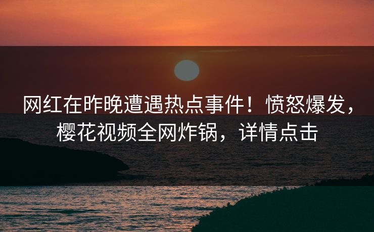 网红在昨晚遭遇热点事件！愤怒爆发，樱花视频全网炸锅，详情点击