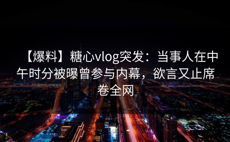 【爆料】糖心vlog突发：当事人在中午时分被曝曾参与内幕，欲言又止席卷全网