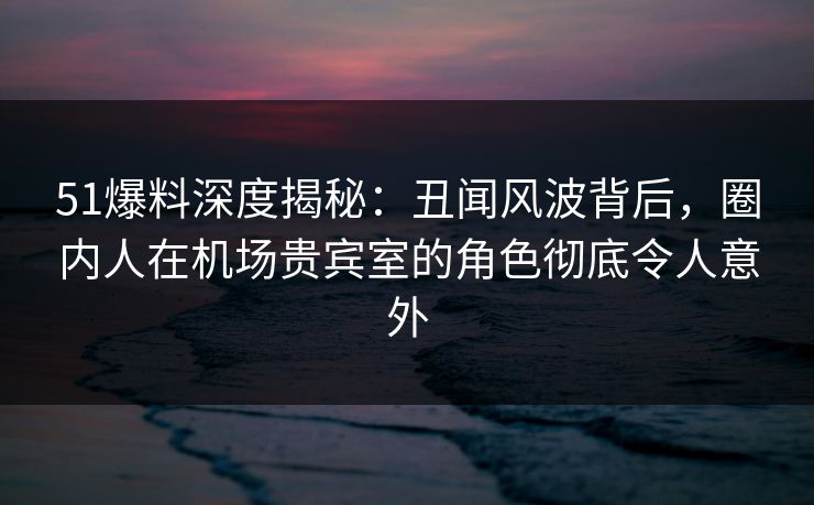 51爆料深度揭秘：丑闻风波背后，圈内人在机场贵宾室的角色彻底令人意外