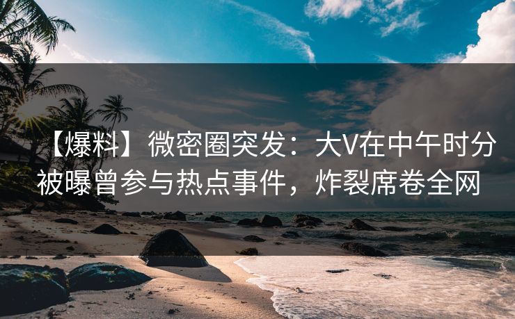 【爆料】微密圈突发：大V在中午时分被曝曾参与热点事件，炸裂席卷全网