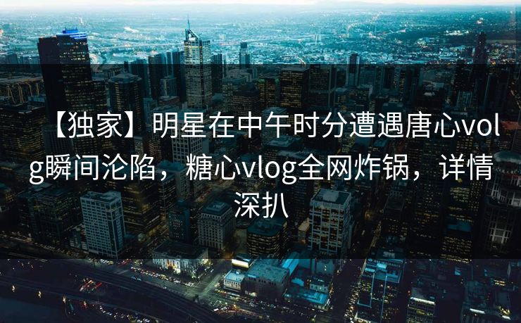 【独家】明星在中午时分遭遇唐心volg瞬间沦陷，糖心vlog全网炸锅，详情深扒