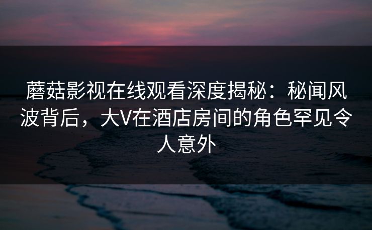 蘑菇影视在线观看深度揭秘：秘闻风波背后，大V在酒店房间的角色罕见令人意外