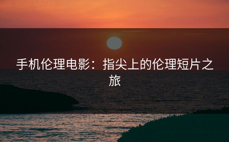 手机伦理电影：指尖上的伦理短片之旅
