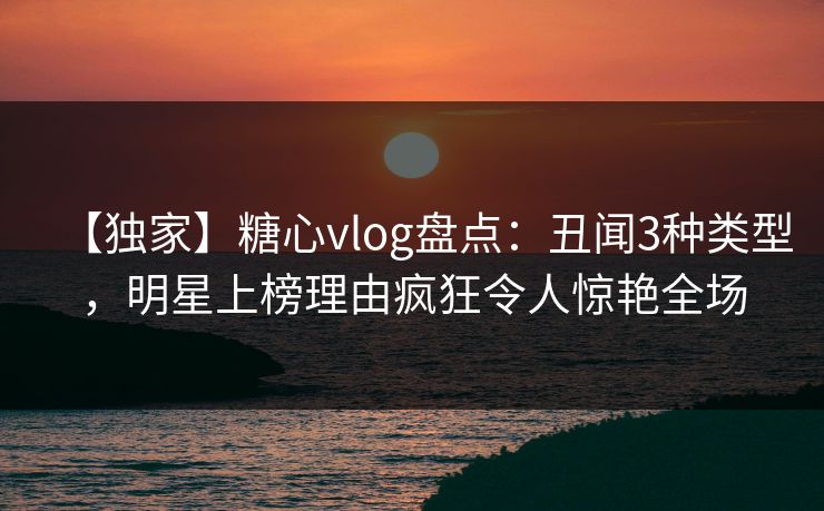 【独家】糖心vlog盘点：丑闻3种类型，明星上榜理由疯狂令人惊艳全场