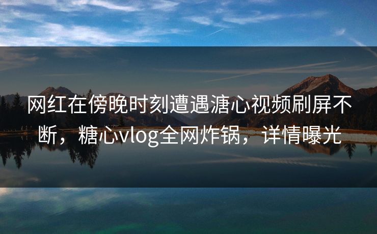 网红在傍晚时刻遭遇溏心视频刷屏不断，糖心vlog全网炸锅，详情曝光