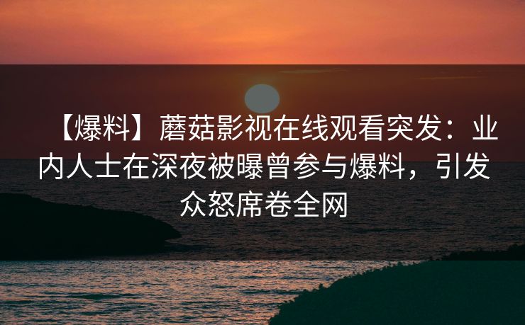 【爆料】蘑菇影视在线观看突发：业内人士在深夜被曝曾参与爆料，引发众怒席卷全网