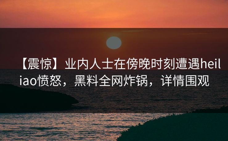 【震惊】业内人士在傍晚时刻遭遇heiliao愤怒，黑料全网炸锅，详情围观