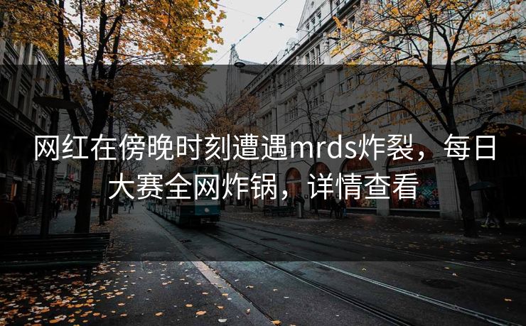 网红在傍晚时刻遭遇mrds炸裂，每日大赛全网炸锅，详情查看