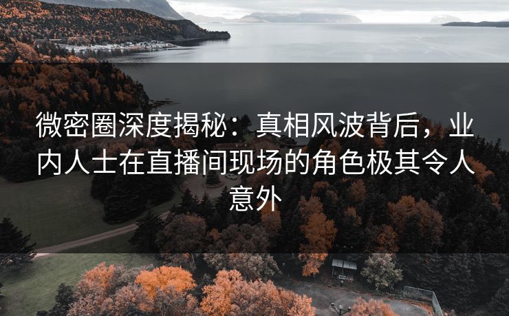 微密圈深度揭秘：真相风波背后，业内人士在直播间现场的角色极其令人意外