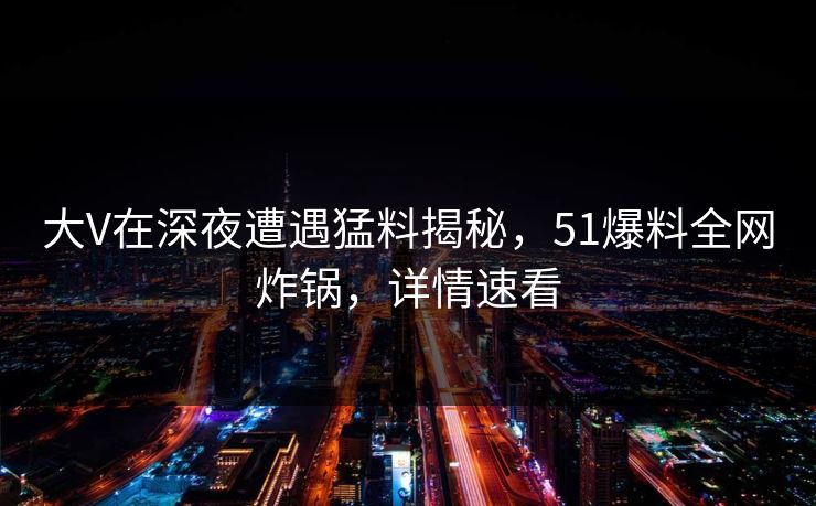 大V在深夜遭遇猛料揭秘，51爆料全网炸锅，详情速看