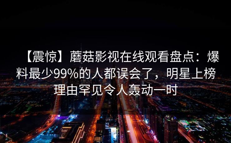 【震惊】蘑菇影视在线观看盘点：爆料最少99%的人都误会了，明星上榜理由罕见令人轰动一时