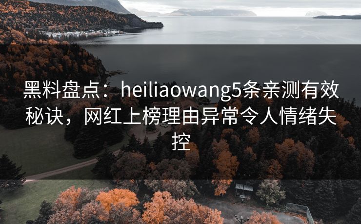 黑料盘点：heiliaowang5条亲测有效秘诀，网红上榜理由异常令人情绪失控