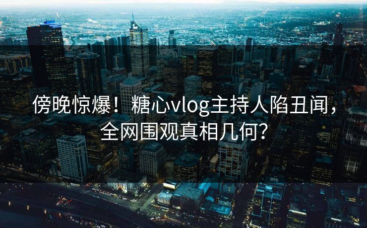 傍晚惊爆！糖心vlog主持人陷丑闻，全网围观真相几何？