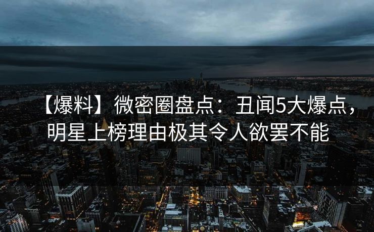 【爆料】微密圈盘点：丑闻5大爆点，明星上榜理由极其令人欲罢不能