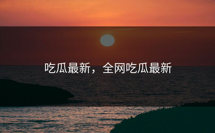 吃瓜最新，全网吃瓜最新
