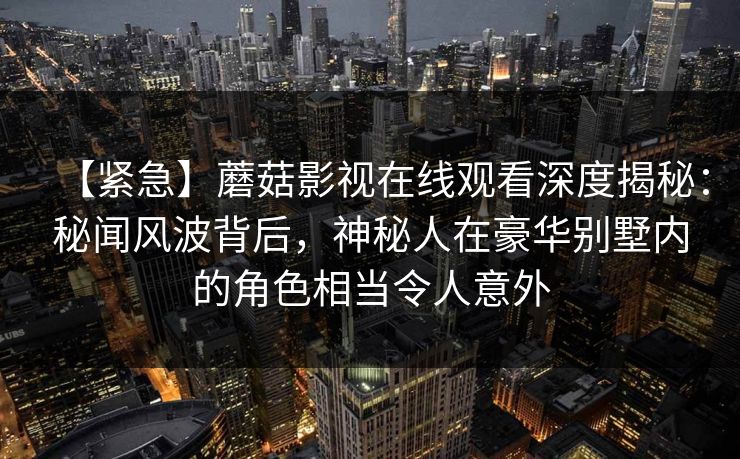 【紧急】蘑菇影视在线观看深度揭秘：秘闻风波背后，神秘人在豪华别墅内的角色相当令人意外