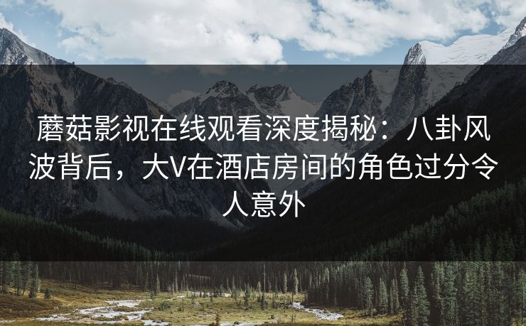 蘑菇影视在线观看深度揭秘：八卦风波背后，大V在酒店房间的角色过分令人意外