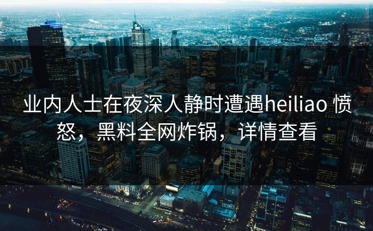 业内人士在夜深人静时遭遇heiliao 愤怒，黑料全网炸锅，详情查看