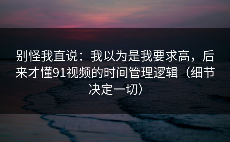 别怪我直说：我以为是我要求高，后来才懂91视频的时间管理逻辑（细节决定一切）