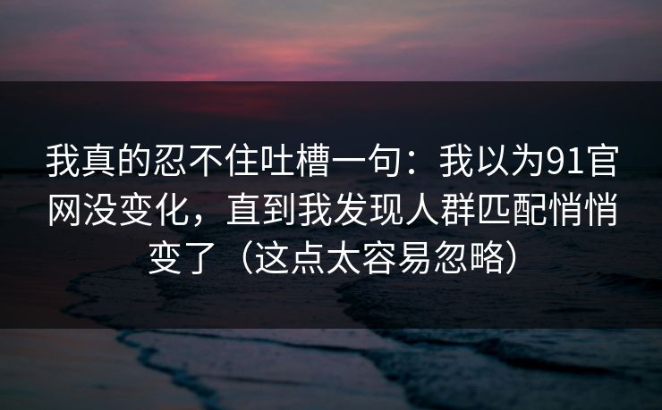 我真的忍不住吐槽一句：我以为91官网没变化，直到我发现人群匹配悄悄变了（这点太容易忽略）