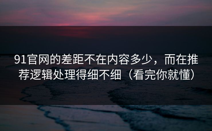 91官网的差距不在内容多少，而在推荐逻辑处理得细不细（看完你就懂）