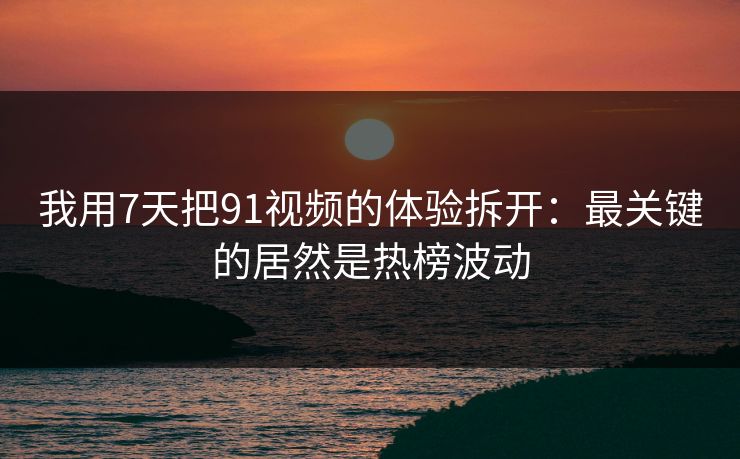 我用7天把91视频的体验拆开：最关键的居然是热榜波动