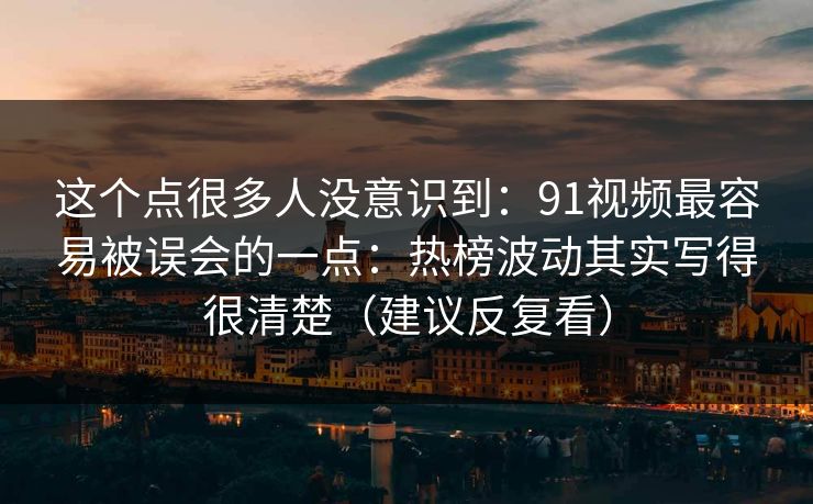 这个点很多人没意识到：91视频最容易被误会的一点：热榜波动其实写得很清楚（建议反复看）