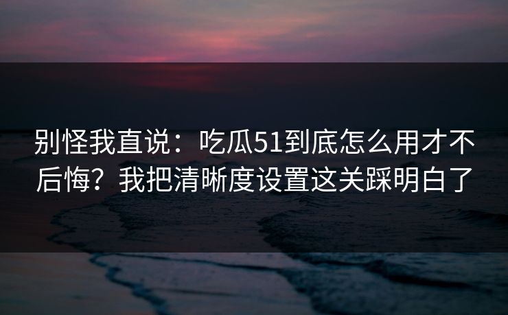 别怪我直说：吃瓜51到底怎么用才不后悔？我把清晰度设置这关踩明白了