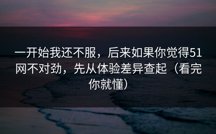 一开始我还不服，后来如果你觉得51网不对劲，先从体验差异查起（看完你就懂）