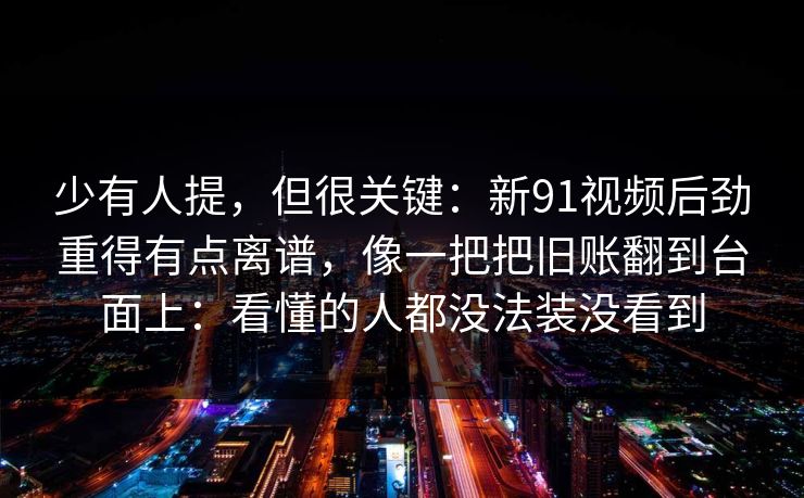少有人提，但很关键：新91视频后劲重得有点离谱，像一把把旧账翻到台面上：看懂的人都没法装没看到