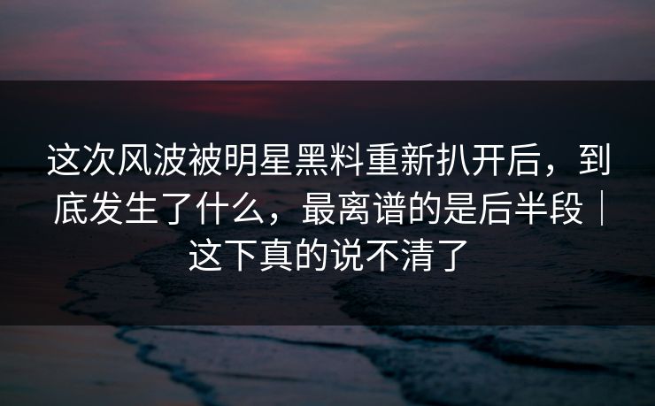 这次风波被明星黑料重新扒开后，到底发生了什么，最离谱的是后半段｜这下真的说不清了